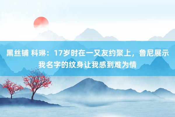 黑丝铺 科琳：17岁时在一又友约聚上，鲁尼展示我名字的纹身让我感到难为情