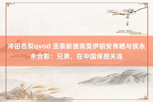 冲田杏梨qvod 亚泰新援奥莫伊胡安弗晒与侯永永合影：兄弟，在中国保捏关连