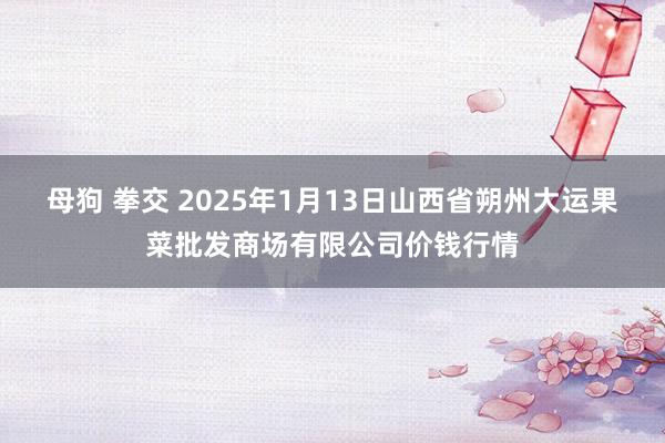 母狗 拳交 2025年1月13日山西省朔州大运果菜批发商场有限公司价钱行情