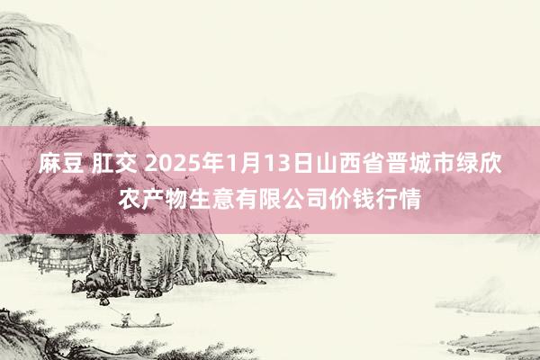 麻豆 肛交 2025年1月13日山西省晋城市绿欣农产物生意有限公司价钱行情