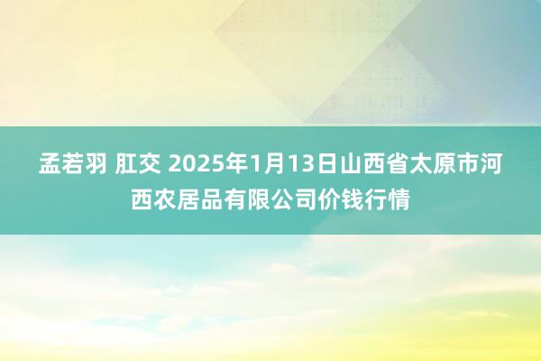 孟若羽 肛交 2025年1月13日山西省太原市河西农居品有限公司价钱行情