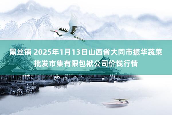 黑丝铺 2025年1月13日山西省大同市振华蔬菜批发市集有限包袱公司价钱行情