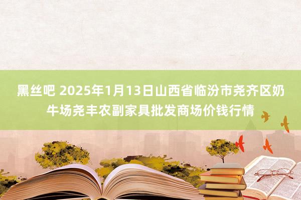 黑丝吧 2025年1月13日山西省临汾市尧齐区奶牛场尧丰农副家具批发商场价钱行情