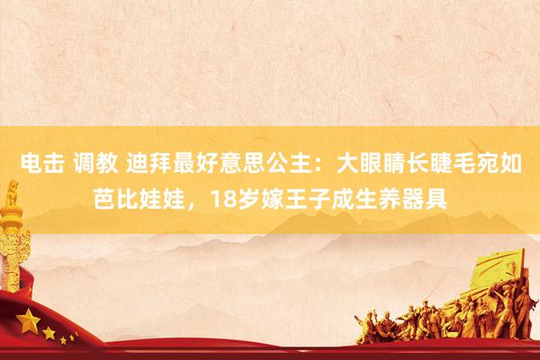 电击 调教 迪拜最好意思公主：大眼睛长睫毛宛如芭比娃娃，18岁嫁王子成生养器具