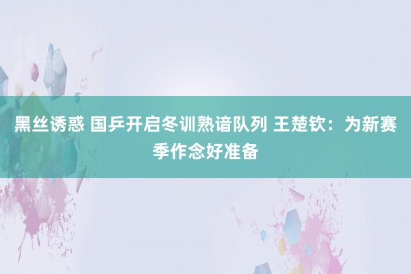 黑丝诱惑 国乒开启冬训熟谙队列 王楚钦：为新赛季作念好准备