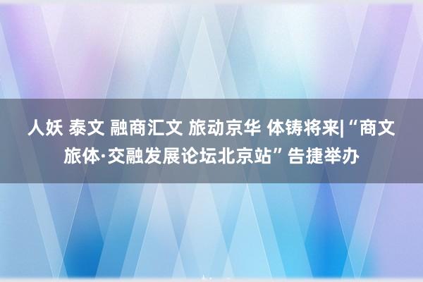 人妖 泰文 融商汇文 旅动京华 体铸将来|“商文旅体·交融发展论坛北京站”告捷举办