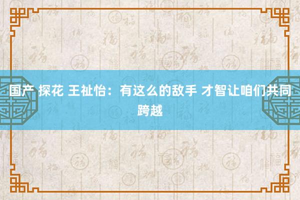 国产 探花 王祉怡：有这么的敌手 才智让咱们共同跨越