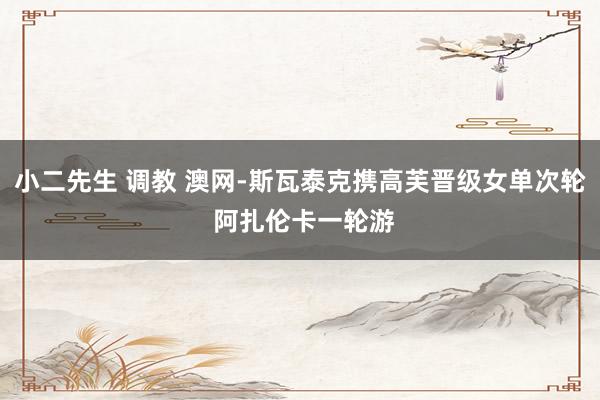 小二先生 调教 澳网-斯瓦泰克携高芙晋级女单次轮 阿扎伦卡一轮游
