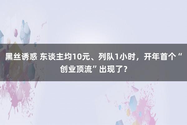 黑丝诱惑 东谈主均10元、列队1小时，开年首个“创业顶流”出现了？