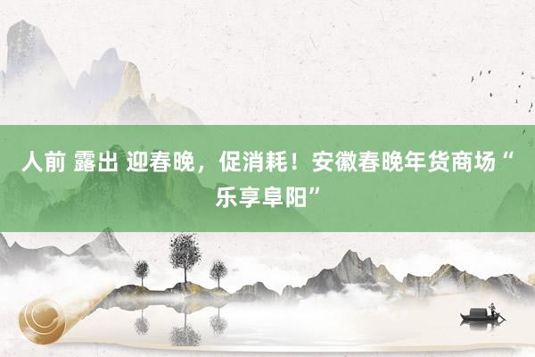 人前 露出 迎春晚，促消耗！安徽春晚年货商场“乐享阜阳”