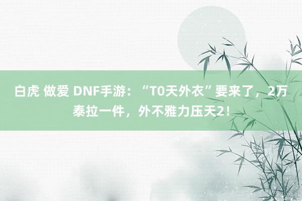 白虎 做爱 DNF手游：“T0天外衣”要来了，2万泰拉一件，外不雅力压天2！