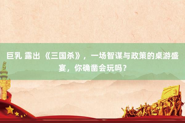 巨乳 露出 《三国杀》，一场智谋与政策的桌游盛宴，你确凿会玩吗？