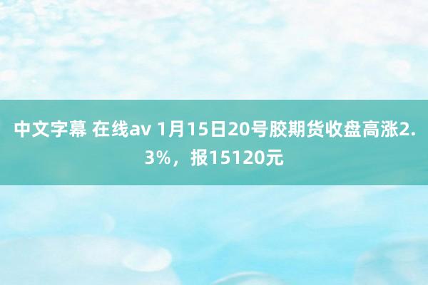 中文字幕 在线av 1月15日20号胶期货收盘高涨2.3%，报15120元