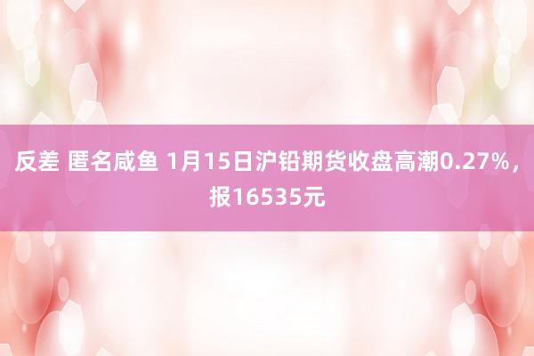 反差 匿名咸鱼 1月15日沪铅期货收盘高潮0.27%，报16535元