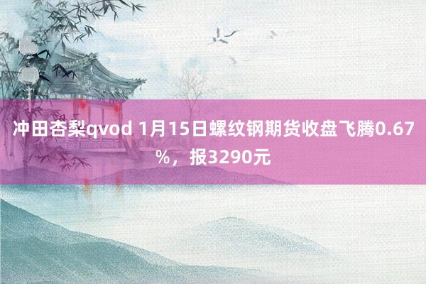 冲田杏梨qvod 1月15日螺纹钢期货收盘飞腾0.67%，报3290元