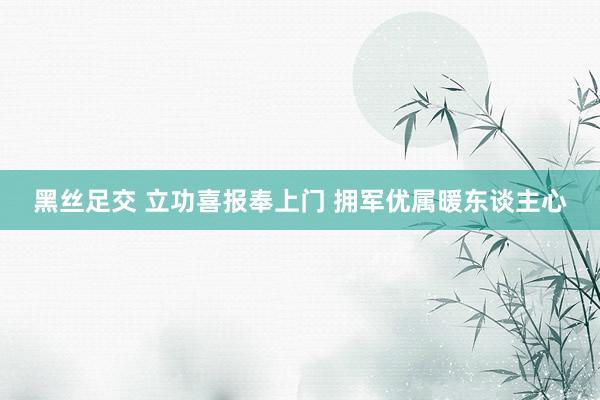 黑丝足交 立功喜报奉上门 拥军优属暖东谈主心