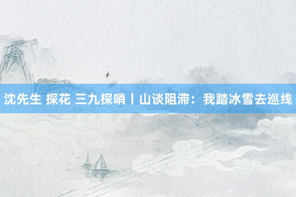 沈先生 探花 三九探哨丨山谈阻滞：我踏冰雪去巡线