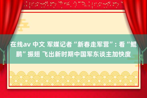 在线av 中文 军媒记者“新春走军营”: 看“鲲鹏”振翅 飞出新时期中国军东谈主加快度