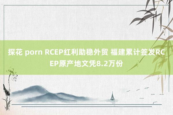 探花 porn RCEP红利助稳外贸 福建累计签发RCEP原产地文凭8.2万份