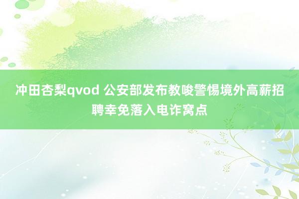冲田杏梨qvod 公安部发布教唆警惕境外高薪招聘幸免落入电诈窝点