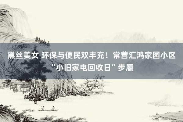 黑丝美女 环保与便民双丰充！常营汇鸿家园小区“小旧家电回收日”步履