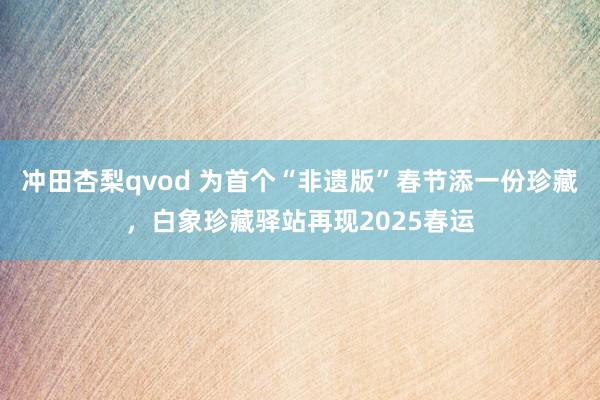 冲田杏梨qvod 为首个“非遗版”春节添一份珍藏，白象珍藏驿站再现2025春运