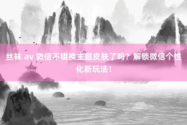 丝袜 av 微信不错换主题皮肤了吗？解锁微信个性化新玩法！