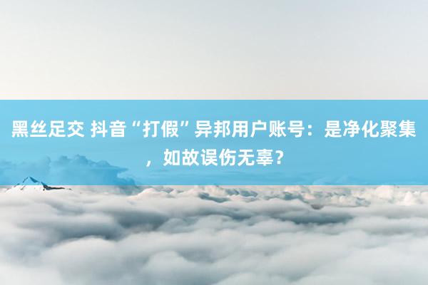 黑丝足交 抖音“打假”异邦用户账号：是净化聚集，如故误伤无辜？
