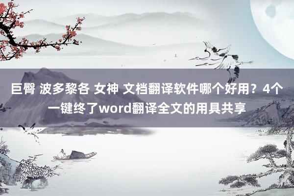 巨臀 波多黎各 女神 文档翻译软件哪个好用？4个一键终了word翻译全文的用具共享