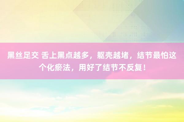 黑丝足交 舌上黑点越多，躯壳越堵，结节最怕这个化瘀法，用好了结节不反复！