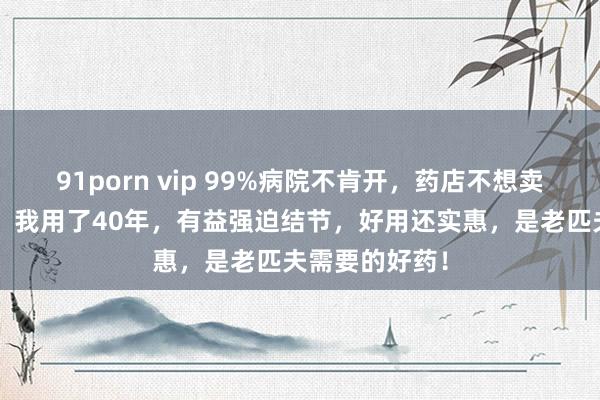 91porn vip 99%病院不肯开，药店不想卖的“散结王”，我用了40年，有益强迫结节，好用还实