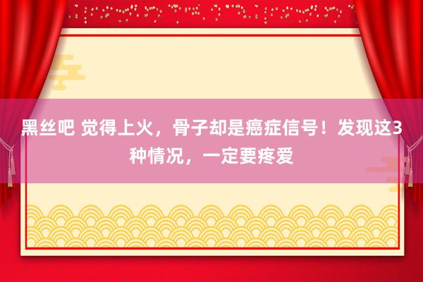 黑丝吧 觉得上火，骨子却是癌症信号！发现这3种情况，一定要疼爱