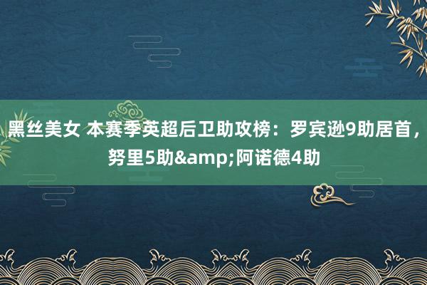 黑丝美女 本赛季英超后卫助攻榜：罗宾逊9助居首，努里5助&阿诺德4助