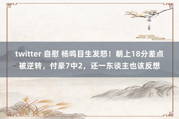 twitter 自慰 杨鸣目生发怒！朝上18分差点被逆转，付豪7中2，还一东谈主也该反想