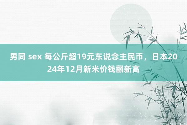 男同 sex 每公斤超19元东说念主民币，日本2024年12月新米价钱翻新高