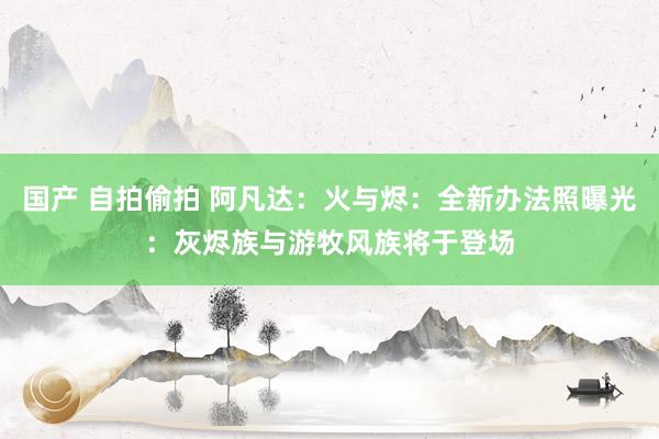 国产 自拍偷拍 阿凡达：火与烬：全新办法照曝光：灰烬族与游牧风族将于登场