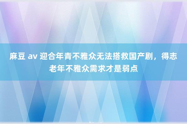 麻豆 av 迎合年青不雅众无法搭救国产剧，得志老年不雅众需求才是弱点