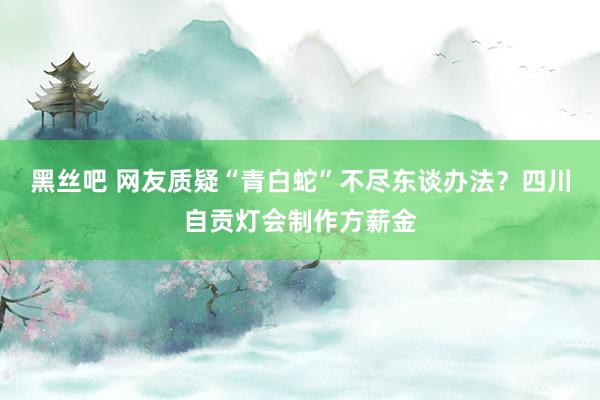 黑丝吧 网友质疑“青白蛇”不尽东谈办法？四川自贡灯会制作方薪金