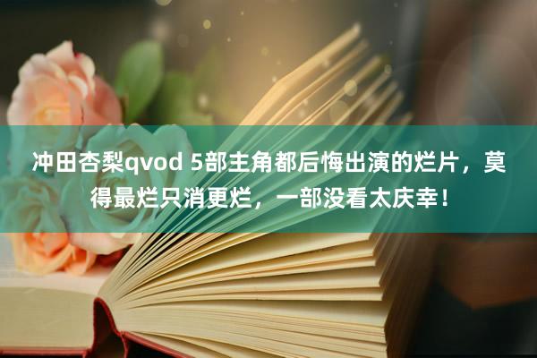 冲田杏梨qvod 5部主角都后悔出演的烂片，莫得最烂只消更烂，一部没看太庆幸！