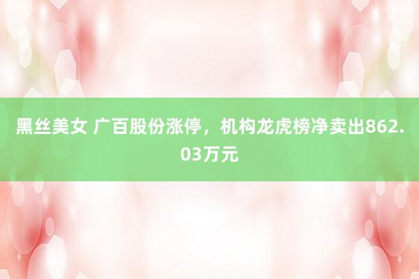 黑丝美女 广百股份涨停，机构龙虎榜净卖出862.03万元