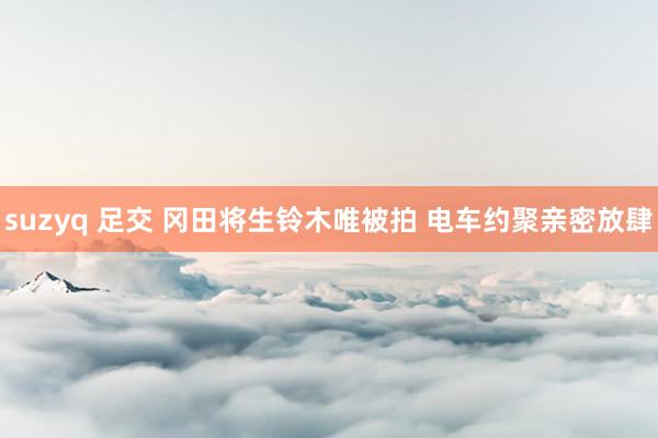 suzyq 足交 冈田将生铃木唯被拍 电车约聚亲密放肆