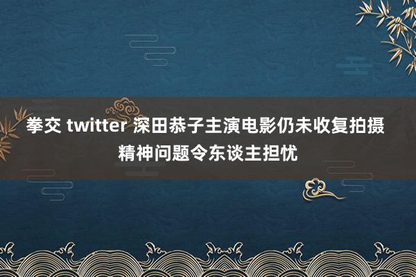 拳交 twitter 深田恭子主演电影仍未收复拍摄 精神问题令东谈主担忧