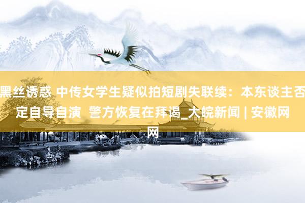 黑丝诱惑 中传女学生疑似拍短剧失联续：本东谈主否定自导自演  警方恢复在拜谒_大皖新闻 | 安徽网