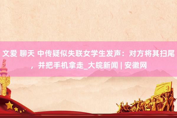 文爱 聊天 中传疑似失联女学生发声：对方将其扫尾，并把手机拿走_大皖新闻 | 安徽网