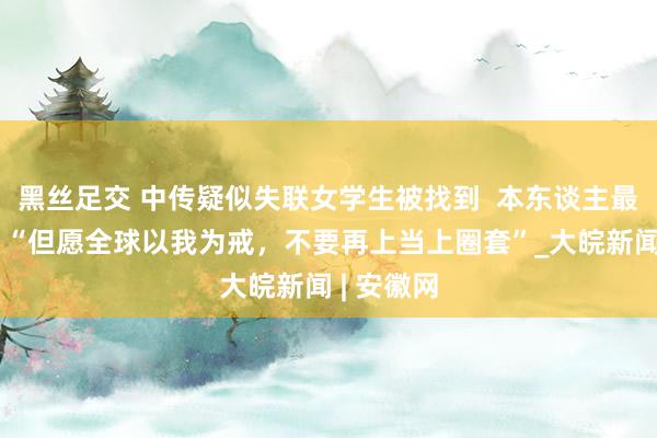 黑丝足交 中传疑似失联女学生被找到  本东谈主最新发声：“但愿全球以我为戒，不要再上当上圈套”_大皖