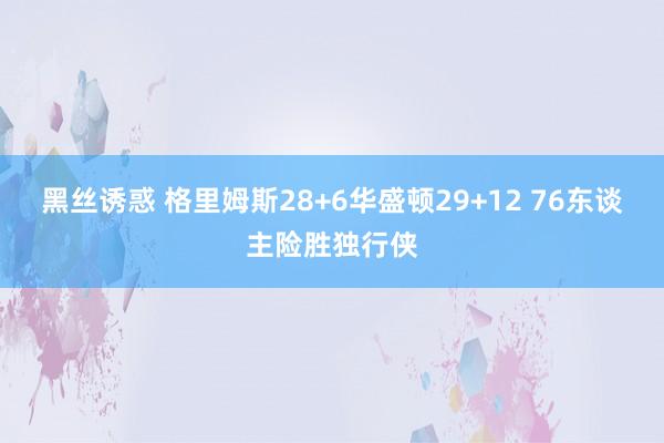 黑丝诱惑 格里姆斯28+6华盛顿29+12 76东谈主险胜独行侠
