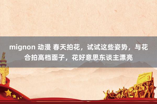 mignon 动漫 春天拍花，试试这些姿势，与花合拍高档面子，花好意思东谈主漂亮