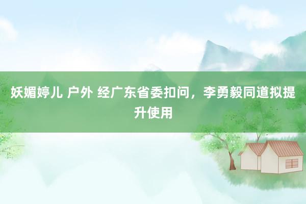 妖媚婷儿 户外 经广东省委扣问，李勇毅同道拟提升使用