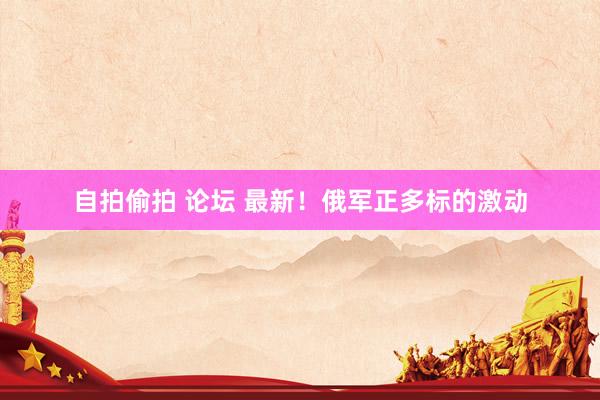 自拍偷拍 论坛 最新！俄军正多标的激动
