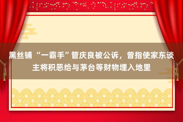 黑丝铺 “一霸手”管庆良被公诉，曾指使家东谈主将积恶给与茅台等财物埋入地里